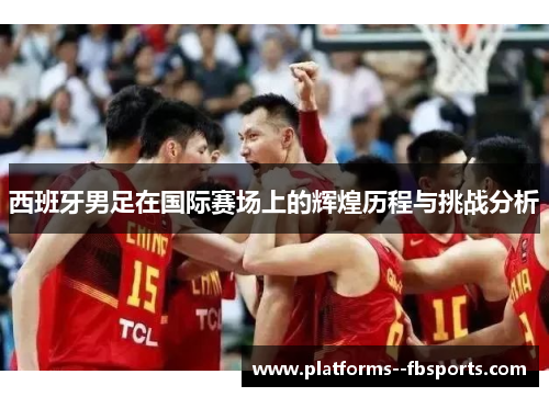 西班牙男足在国际赛场上的辉煌历程与挑战分析