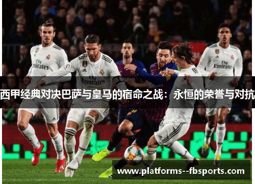 西甲经典对决巴萨与皇马的宿命之战:永恒的荣誉与对抗 西甲经典对决巴萨与皇马的宿命之战:永恒的荣誉与对抗
