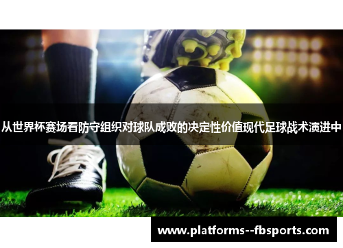 从世界杯赛场看防守组织对球队成败的决定性价值现代足球战术演进中