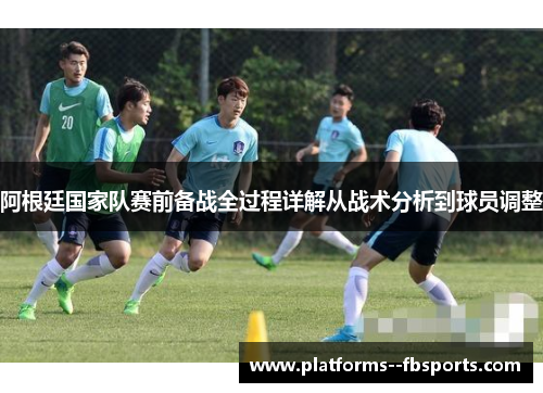 阿根廷国家队赛前备战全过程详解从战术分析到球员调整 阿根廷国家队赛前备战全过程详解从战术分析到球员调整