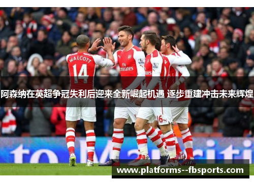 阿森纳在英超争冠失利后迎来全新崛起机遇 逐步重建冲击未来辉煌 阿森纳在英超争冠失利后迎来全新崛起机遇 逐步重建冲击未来辉煌
