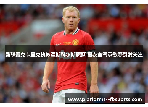 曼联麦克卡里克执教遭斯科尔斯质疑 更衣室气氛敏感引发关注 曼联麦克卡里克执教遭斯科尔斯质疑 更衣室气氛敏感引发关注