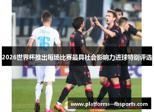2026世界杯推出每场比赛最具社会影响力进球特别评选 2026世界杯推出每场比赛最具社会影响力进球特别评选
