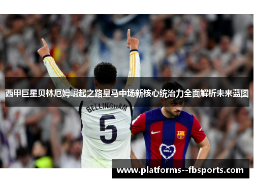 西甲巨星贝林厄姆崛起之路皇马中场新核心统治力全面解析未来蓝图